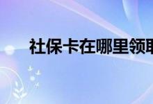 社保卡在哪里领取 领取后需要激活吗 