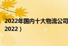 2022年国内十大物流公司排行榜（中国物流公司排名前十强2022）