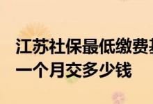 江苏社保最低缴费基数2022是多少 江苏社保一个月交多少钱 