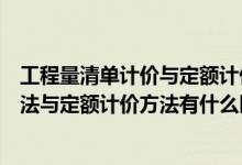 工程量清单计价与定额计价有哪些不同（工程量清单计价方法与定额计价方法有什么区别）