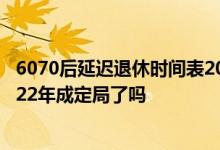 6070后延迟退休时间表2022参考一览表 延迟退休时间表2022年成定局了吗 