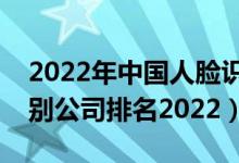 2022年中国人脸识别技术排名（国内人脸识别公司排名2022）