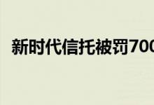 新时代信托被罚700万元多名负责人被处罚