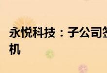 永悦科技：子公司签订采购合同首次投产无人机