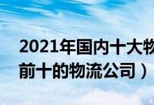 2021年国内十大物流公司排行榜（中国排名前十的物流公司）