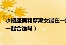 水瓶座男和摩羯女能在一起吗（摩羯座男生和水瓶座女生在一起合适吗）