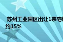 苏州工业园区出让1宗宅地深圳兴际实业竞得该地块溢价率约15% 