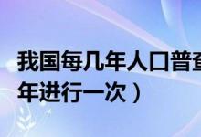 我国每几年人口普查一次（我国的人口普查几年进行一次）