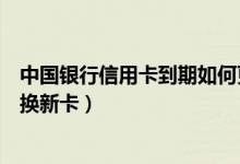 中国银行信用卡到期如何更换（中国银行信用卡到期如何更换新卡）