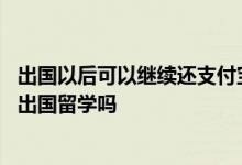 出国以后可以继续还支付宝花呗的钱吗 花呗借呗没还清影响出国留学吗