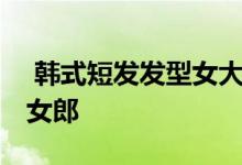  韩式短发发型女大全 正确打造让你变身魅力女郎 