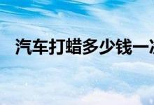  汽车打蜡多少钱一次 汽车打蜡的价格介绍 