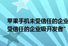 苹果手机未受信任的企业级开发者验证不了（iPhone“未受信任的企业级开发者”无法信任验证怎么办）