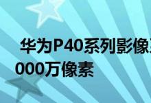  华为P40系列影像系统正式公布11.28英寸 5000万像素 