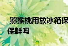  猕猴桃用放冰箱保鲜吗 猕猴桃可以放在冰箱保鲜吗 