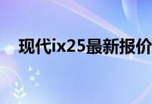  现代ix25最新报价 现代ix25最新报价是多少 