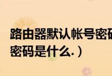 路由器默认帐号密码（路由器默认登录账号和密码是什么.）