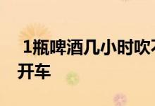  1瓶啤酒几小时吹不出来1瓶啤酒三小时后能开车 