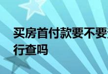 买房首付款要不要查来源 买房首付款来源银行查吗