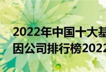 2022年中国十大基因公司排名（全国十大基因公司排行榜2022）