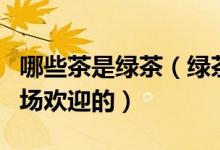 哪些茶是绿茶（绿茶有哪些品种是最受茶叶市场欢迎的）