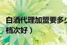 白酒代理加盟要多少钱（白酒代理加盟卖哪个档次好）