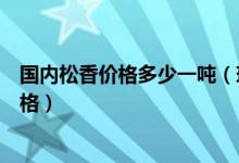国内松香价格多少一吨（现在松香价格是多少一吨了最新价格）