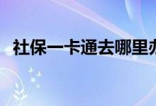 社保一卡通去哪里办理 办理需要注意什么 
