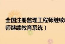 全国注册监理工程师继续教育网络学习（全国注册监理工程师继续教育系统）