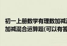 初一上册数学有理数加减混合运算题（50道初一上册有理数加减混合运算题{可以有答案}）