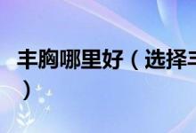 丰胸哪里好（选择丰胸美容需要注意哪些问题）
