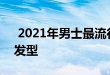  2021年男士最流行的发型 30岁男人的六种发型 