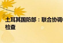 土耳其国防部：联合协调中心将对首艘乌克兰粮船进行安全检查