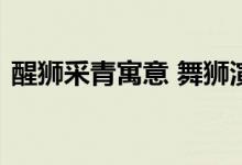  醒狮采青寓意 舞狮演出中采青表现什么寓意 