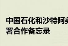 中国石化和沙特阿美就在沙特的一揽子合作签署合作备忘录
