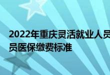2022年重庆灵活就业人员医保缴费 2022年重庆灵活就业人员医保缴费标准 