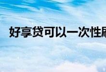好享贷可以一次性刷出来吗（好享贷利息）