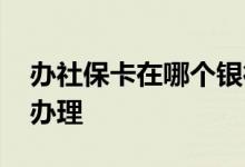 办社保卡在哪个银行办理 社保卡在哪个银行办理