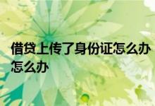 借贷上传了身份证怎么办 在多个贷款软件上传了我的身份证怎么办