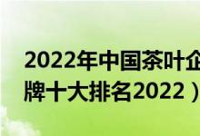 2022年中国茶叶企业排名前十（中国茶叶品牌十大排名2022）
