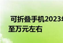  可折叠手机2023年出货量超3000万价格降至万元左右 