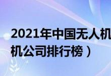 2021年中国无人机企业排名（2021国内无人机公司排行榜）