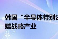 韩国“半导体特别法”今起实施将扶持国家尖端战略产业