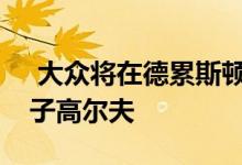  大众将在德累斯顿和沃尔夫斯堡生产新型电子高尔夫 