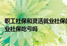 职工社保和灵活就业社保的区别是哪些 职工社保转为灵活就业社保吃亏吗 