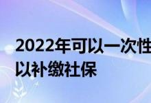 2022年可以一次性补缴社保吗 什么情况下可以补缴社保 