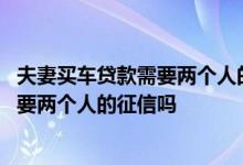 夫妻买车贷款需要两个人的征信吗智慧团建 夫妻买车贷款需要两个人的征信吗