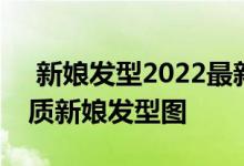  新娘发型2022最新款图片 2022经典最美气质新娘发型图 