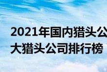 2021年国内猎头公司前十排名（2021中国十大猎头公司排行榜）