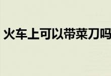 火车上可以带菜刀吗（火车上可以带白酒吗）